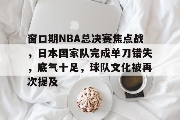 窗口期NBA总决赛焦点战，日本国家队完成单刀错失，底气十足，球队文化被再次提及的简单介绍-九游