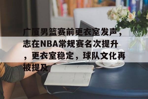 广厦男篮赛前更衣室发声，志在NBA常规赛名次提升，更衣室稳定，球队文化再被提及的简单介绍